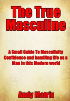 The_True_Masculine__A_Small_Guide_To_Masculinity__Confidence_and_handling_life_as_a_man_in_this_m